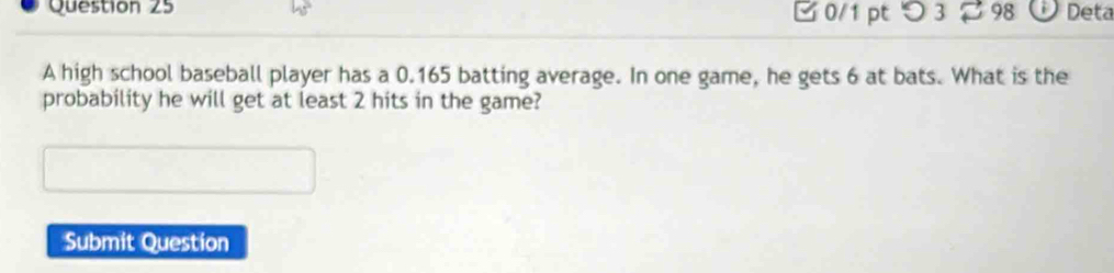 つ 3 2 98 Deta 
A high school baseball player has a 0.165 batting average. In one game, he gets 6 at bats. What is the 
probability he will get at least 2 hits in the game? 
Submit Question