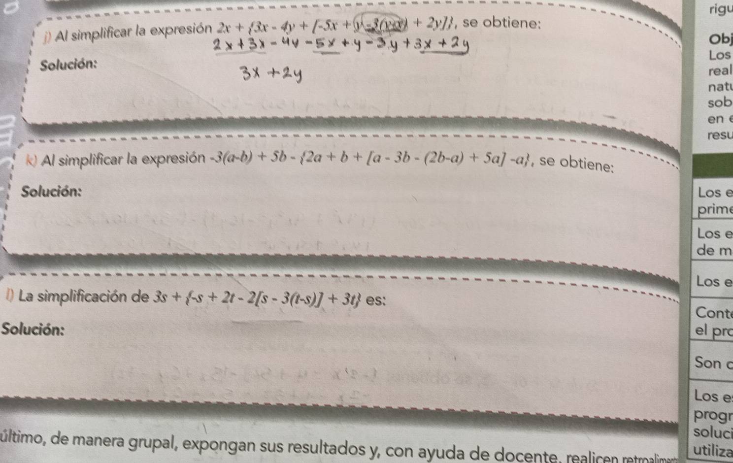 rigu
) Al simplificar la expresión 2x+ 3x-4y+[-5x+y-3(y+3) , se obtiene:
Obj
Los
Solución:
real
nat
sob
en e
resu
k) Al simplificar la expresión -3(a-b)+5b- 2a+b+[a-3b-(2b-a)+5a]-a , se obtiene:
Solución: Los e
prime
Los e
de m
Los e
) La simplificación de 3s+ -s+2t-2[s-3(t-s)]+3t es: Cont
Solución: el prc
Son c
Los e
progr
soluci
último, de manera grupal, expongan sus resultados y, con ayuda de docente, realice rermalimena utiliza