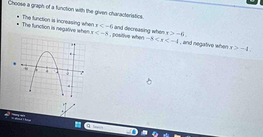 Choose a graph of a function with the given characteristics.
The function is increasing when x and decreasing when x>-6.
The function is negative when x , positive when -8 , and negative when x>-4. 
×1
A
Heavy rain
in about 1 hour Search