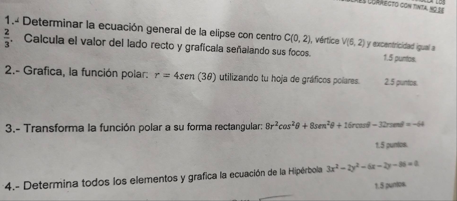 Lres córrecto con tinta. no se 
1.ª Determinar la ecuación general de la elipse con centro C(0,2) , vértice V(6,2) y excentricidad igual a
 2/3 . Calcula el valor del lado recto y grafícala señalando sus focos. 
1.5 puntos. 
2.- Grafica, la función polar: r=4sen (3θ ) utilizando tu hoja de gráficos polares. 2.5 puntos. 
3.- Transforma la función polar a su forma rectangular: 8r^2cos^2θ +8sen^2θ +16rcos θ -32rsen θ =-64
1.5 puntos. 
4.- Determina todos los elementos y grafica la ecuación de la Hipérbola 3x^2-2y^2-6x-2y-86=0
1.5 puntos.