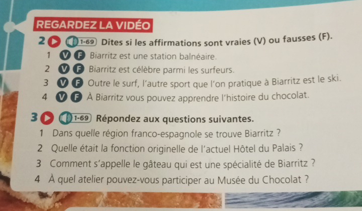 REGARDEZ LA VIDÉO 
2O① 1-69 Dites si les affirmations sont vraies (V) ou fausses (F). 
1 Biarritz est une station balnéaire. 
2 F Biarritz est célèbre parmi les surfeurs. 
3 F Outre le surf, l’autre sport que l’on pratique à Biarritz est le ski. 
4 F À Biarritz vous pouvez apprendre l’histoire du chocolat. 
3 D 1-69 Répondez aux questions suivantes. 
1 Dans quelle région franco-espagnole se trouve Biarritz ? 
2 Quelle était la fonction originelle de l'actuel Hôtel du Palais ? 
3 Comment s'appelle le gâteau qui est une spécialité de Biarritz ? 
4 À quel atelier pouvez-vous participer au Musée du Chocolat ?