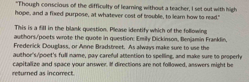 "Though conscious of the difficulty of learning without a teacher, I set out with high 
hope, and a fixed purpose, at whatever cost of trouble, to learn how to read." 
This is a fill in the blank question. Please identify which of the following 
authors/poets wrote the quote in question: Emily Dickinson, Benjamin Franklin, 
Frederick Douglass, or Anne Bradstreet. As always make sure to use the 
author's/poet's full name, pay careful attention to spelling, and make sure to properly 
capitalize and space your answer. If directions are not followed, answers might be 
returned as incorrect.