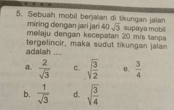 Sebuah mobil berjalan di tikungan jalan
miring dengan jari jari 40sqrt(3) supaya mobil
melaju dengan kecepatan 20 m/s tanpa
tergelincir, maka sudut tikungan jalan
adalah ....
a.  2/sqrt(3)  C. sqrt(frac 3)2 e.  3/4 
b.  1/sqrt(3)  d. sqrt(frac 3)4