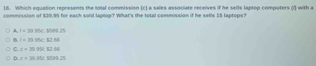 Which equation represents the total commission (c) a sales associate receives if he sells laptop computers (/) with a
commission of $39.95 for each sold laptop? What's the total commission if he sells 15 laptops?
A. I=39.95c:1599.25
B. l=39.95c : $2.66
C. c=39.95% $2.66
D. c=39.95t, $599.25