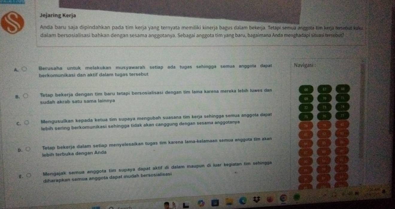 Jejaring Kerja
Anda baru saja dipindahkan pada tim kerja yang ternyata memiliki kinerja bagus dalam bekerja. Tetapi semua anggota tim kerja tersebut kaku
dalam bersosialisasi bahkan dengan sesama anggotanya. Sebagai anggota tim yang baru, bagaimana Anda menghadapi situasi tersebut?
A. Berusaha untuk melakukan musyawarah setiap ada tugas sehingga semua anggota dapat Navigasi :
berkomunikasi dan aktif dalam tugas tersebut
B. Tetap bekerja dengan tim baru tetapi bersosialisasi dengan tim lama karena mereka lebih luwes dan 66 67
sudah akrab satu sama lainnya
69 70
72 73
C. Mengusulkan kepada ketua tim supaya mengubah suasana tim kerja sehingga semua anggota dapat
75
lebih sering berkomunikasi sehingga tidak akan canggung dengan sesama anggotanya
D. Tetap bekerja dalam setiap menyelesaikan tugas tim karena lama-kelamaan semua anggota tim akan
lebih terbuka dengan Anda
E. Mengajak semua anggota tim supaya dapat aktif di dalam maupun di luar kegiatan tim sehingga
diharapkan semua anggota dapat mudah bersosialisasi