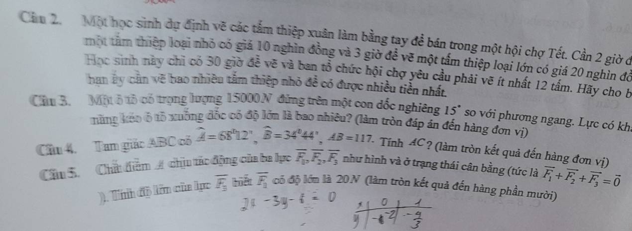 Cảm 2. Một học sinh dự định vẽ các tấm thiệp xuân làm bằng tạy để bán trong một hội chợ Tết. Cần 2 giờ ở 
một tâm thiệp loại nhỏ có giá 10 nghìn đồng và 3 giờ để vẽ một tấm thiệp loại lớn có giá 20 nghìn đỏ 
Học sinh này chi có 30 giờ để vẽ và ban tổ chức hội chợ yêu cầu phải vẽ ít nhất 12 tấm. Hãy cho b 
han ây cản vẽ bao nhiều tấm thiệp nhỏ đề có được nhiều tiền nhất 
Cầu 3. Một ô tô có trọng lượng 15000 N đứng trên một con dốc nghiêng 15° so với phương ngang. Lực có khi 
măng kéo ô tổ xuống đốc có độ lớn là bao nhiêu? (làm tròn đáp án đến hàng đơn vị) 
Cầu 4. Tam giác ABC có hat A=68°12', hat B=34°44', AB=117. - Tính 4C? (làm tròn kết quả đến hàng đơn vị) 
Cầu S. Chấ điểm A chịu tác động của ba lực overline F_1_1, overline F_2, overline F_3 như hình và ở trạng thái cân bằng (tức là vector F_1+vector F_2+vector F_3=vector 0
). Tính độ lớn của lục overline F_3 iết overline F_1 có độ lớn là 20N (làm tròn kết quả đến hàng phần mười) 
S 
^