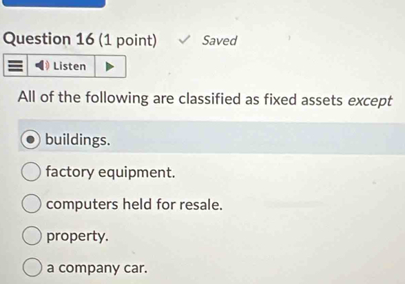 Saved
Listen
All of the following are classified as fixed assets except
buildings.
factory equipment.
computers held for resale.
property.
a company car.