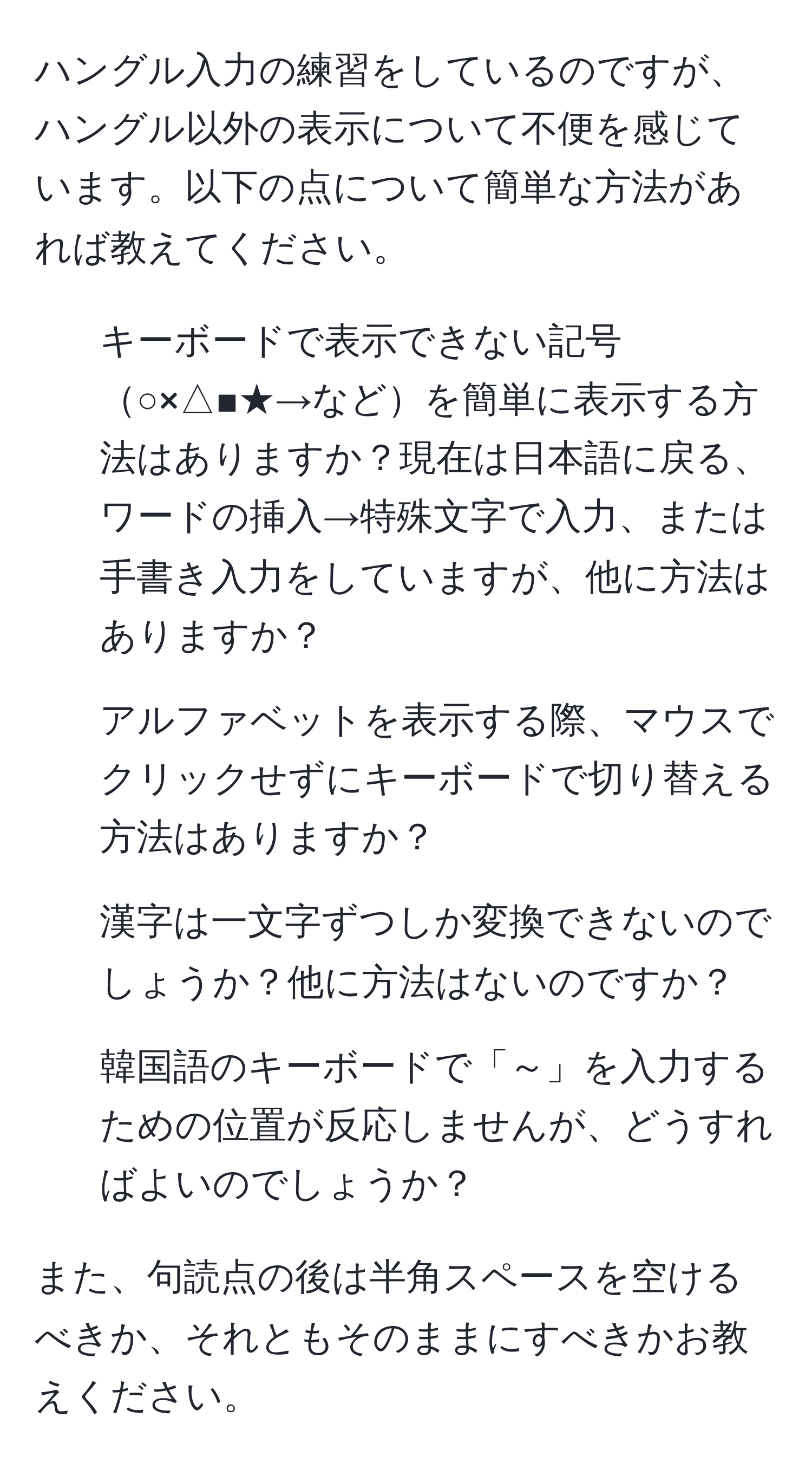 ハングル入力の練習をしているのですが、ハングル以外の表示について不便を感じています。以下の点について簡単な方法があれば教えてください。  

1. キーボードで表示できない記号○×△■★→などを簡単に表示する方法はありますか？現在は日本語に戻る、ワードの挿入→特殊文字で入力、または手書き入力をしていますが、他に方法はありますか？  
2. アルファベットを表示する際、マウスでクリックせずにキーボードで切り替える方法はありますか？  
3. 漢字は一文字ずつしか変換できないのでしょうか？他に方法はないのですか？  
4. 韓国語のキーボードで「～」を入力するための位置が反応しませんが、どうすればよいのでしょうか？  

また、句読点の後は半角スペースを空けるべきか、それともそのままにすべきかお教えください。