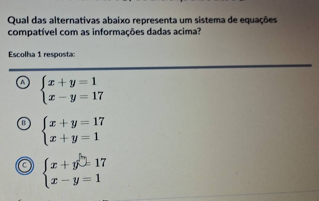 Qual das alternativas abaixo representa um sistema de equações
compatível com as informações dadas acima?
Escolha 1 resposta:
A beginarrayl x+y=1 x-y=17endarray.
B beginarrayl x+y=17 x+y=1endarray.
C beginarrayl x+y^(|m|)=17 x-y=1endarray.