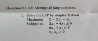 Question No. 03: Attempt all long questions. 
1. Solve the LPP by simplex Method 
Maximum Z=2x_1+x_2
Subject to, 3x_1+4x_2≤ 6
6x_1+x_2≤ 3
x_1, x_2≥ 0