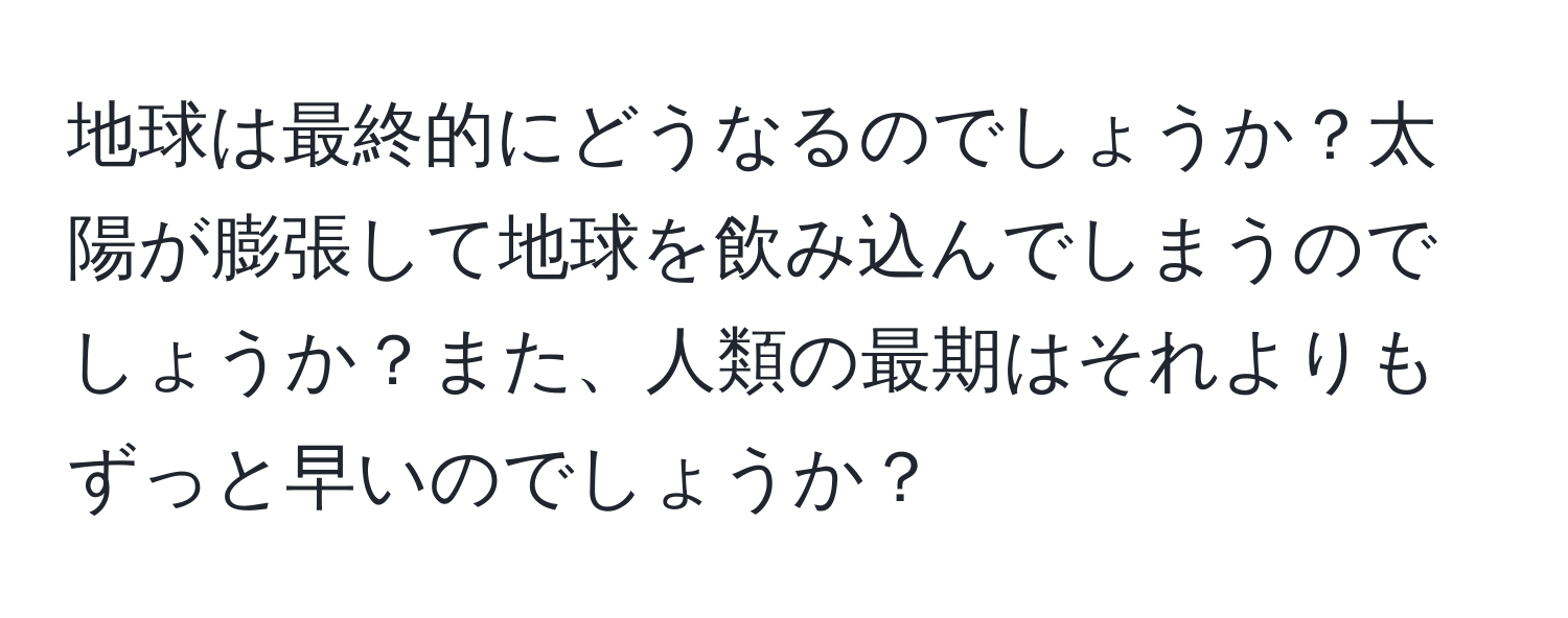 地球は最終的にどうなるのでしょうか？太陽が膨張して地球を飲み込んでしまうのでしょうか？また、人類の最期はそれよりもずっと早いのでしょうか？