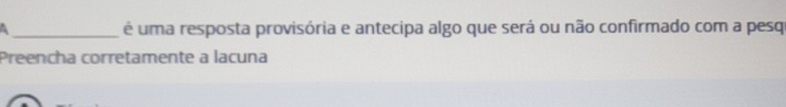 a _é uma resposta provisória e antecipa algo que será ou não confirmado com a pesq 
Preencha corretamente a lacuna