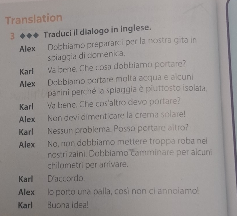 Translation 
3 Traduci il dialogo in inglese. 
Alex Dobbiamo prepararci per la nostra gita in 
spiaggia di domenica. 
Karl Va bene. Che cosa dobbiamo portare? 
Alex Dobbiamo portare molta acqua e alcuni 
panini perché la spiaggia è piuttosto isolata. 
Karl Va bene. Che cos'altro devo portare? 
Alex Non devi dimenticare la crema solare! 
Karl Nessun problema. Posso portare altro? 
Alex No, non dobbiamo mettere troppa roba nei 
nostri zaini. Dobbiamo camminare per alcuni 
chilometri per arrivare. 
Karl D’accordo. 
Alex lo porto una palla, così non cì annoiamo! 
Karl Buona idea!