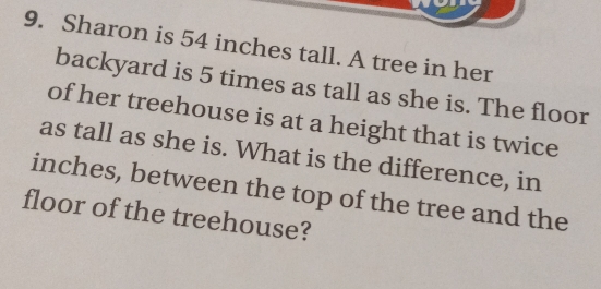 Sharon is 54 inches tall. A tree in her
backyard is 5 times as tall as she is. The floor
of her treehouse is at a height that is twice
as tall as she is. What is the difference, in
inches, between the top of the tree and the
floor of the treehouse?