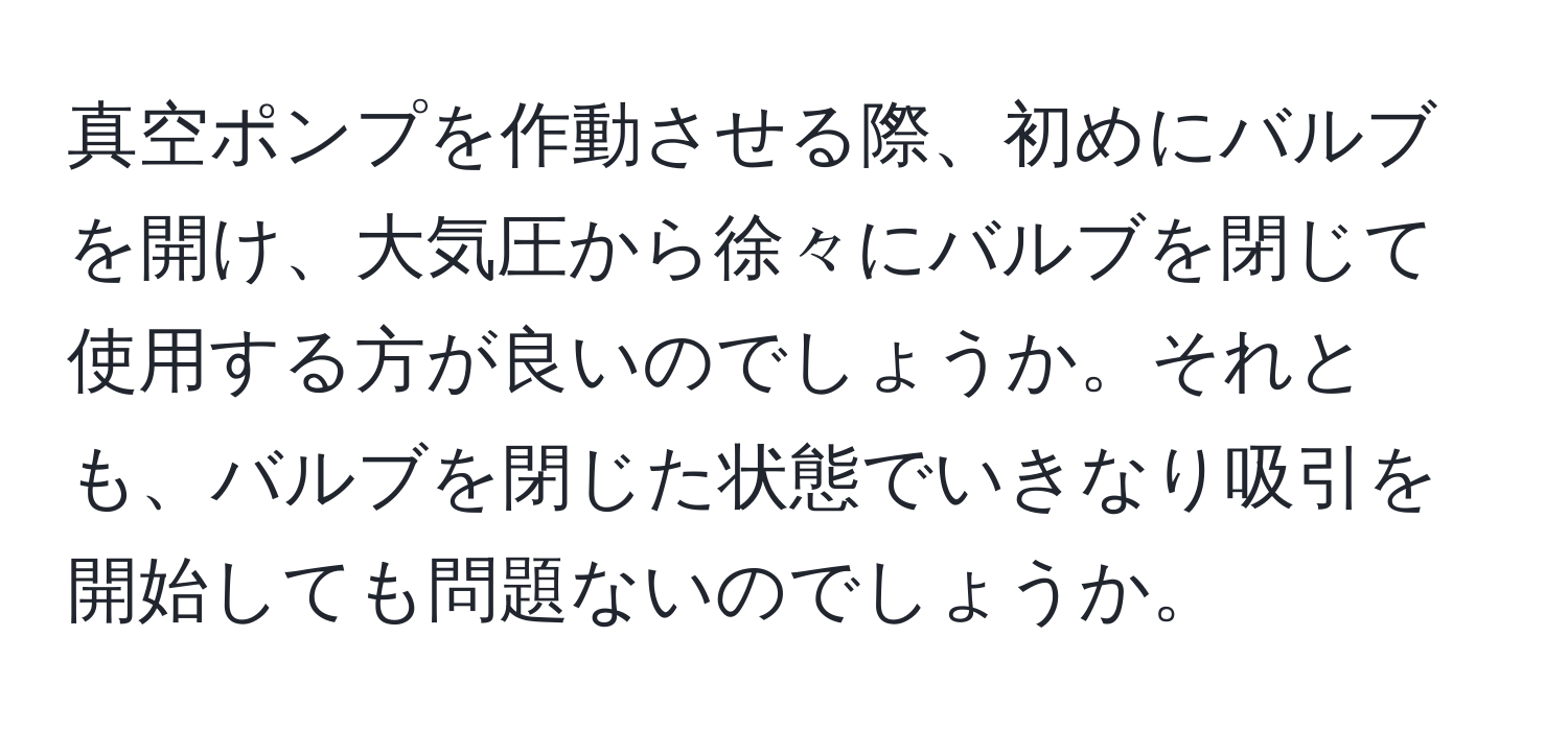 真空ポンプを作動させる際、初めにバルブを開け、大気圧から徐々にバルブを閉じて使用する方が良いのでしょうか。それとも、バルブを閉じた状態でいきなり吸引を開始しても問題ないのでしょうか。