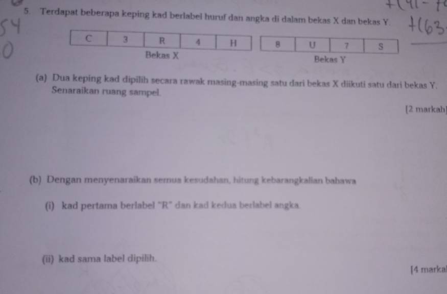 Terdapat beberapa keping kad berlabel huruf dan angka di dalam bekas X dan bekas Y.
8 U 7 s 
Bekas Y
(a) Dua keping kad dipilih secara rawak masing-masing satu dari bekas X diikuti satu dari bekas Y. 
Senaraikan ruang sampel. 
[2 markah 
(b) Dengan menyenaraikan semua kesudahan, hitung kebarangkalian bahawa 
(i) kad pertama berlabel “ R ' dan kad kedua berlabel angka. 
(ii) kad sama label dipilih. 
[4 marka