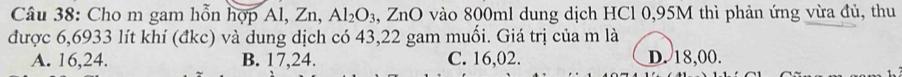 Cho m gam hỗn hợp Al, Zn, Al_2O_3 3, ZnO vào 800ml dung dịch HCl 0,95M thì phản ứng vừa đủ, thu
được 6,6933 lít khí (đkc) và dung dịch có 43,22 gam muối. Giá trị của m là
A. 16, 24. B. 17, 24. C. 16,02. D. 18,00.