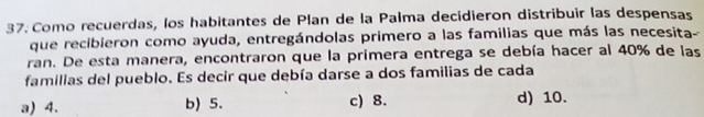 Como recuerdas, los habitantes de Plan de la Palma decidieron distribuir las despensas
que recibieron como ayuda, entregándolas primero a las familias que más las necesita-
ran. De esta manera, encontraron que la primera entrega se debía hacer al 40% de las
familias del pueblo. Es decir que debía darse a dos familias de cada
a) 4. b) 5. c) 8. d) 10.