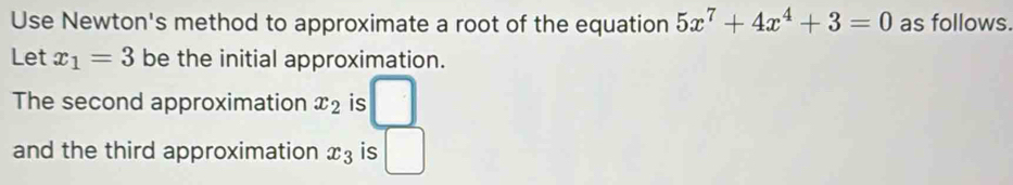 Use Newton's method to approximate a root of the equation 5x^7+4x^4+3=0 as follows. 
Let x_1=3 be the initial approximation. 
The second approximation x_2 is 
and the third approximation x_3 is (