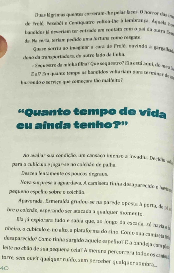 Duas lágrimas quentes correram-lhe pelas faces. O horror das im 
de Frolô, Pexebôi e Centiquatro voltou-lhe à lembrança. Àquela hor 
bandídos já deveriam ter entrado em contato com o pai da outra Esm 
da. Na certa, teriam pedido uma fortuna como resgate. 
Quase sorriu ao imaginar a cara de Frolê, ouvindo a gargalhad 
dono da transportadora, do outro lado da linha. 
- Sequestro da minha filha? Que sequestro? Ela está aqui, do meu la 
E aí? Em quanto tempo os bandidos voltariam para terminar de m 
horrendo o serviço que começara tão malfeito? 
''Quanto tempo de vida 
eu ainda tenho?” 
Ao avaliar sua condição, um cansaço imenso a invadiu. Decidiu vot 
para o cubículo e jogar-se no colchão de palha. 
Desceu lentamente os poucos degraus. 
Nova surpresa a aguardava. A camiseta tinha desaparecido e havia 
pequeno espelho sobre o colchão. 
Apavorada, Esmeralda grudou-se na parede oposta à porta, de pé 
bre o colchão, esperando ser atacada a qualquer momento. 
Ela já explorara tudo e sabia que, ao longo da escada, só havia o 
nheiro, o cubículo e, no alto, a plataforma do sino. Como sua camiseta tm 
desaparecido? Como tinha surgido aquele espelho? E a bandeja com pãy 
leite no chão de sua pequena cela? A menina percorrera todos os cantosé 
torre, sem ouvir qualquer ruído, sem perceber qualquer sombra...
40