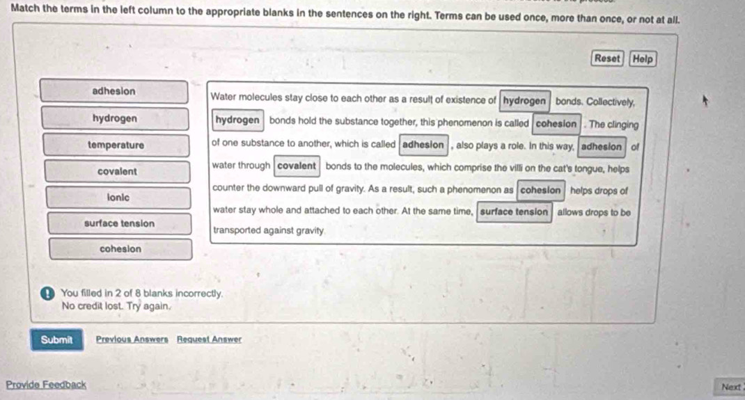 Match the terms in the left column to the appropriate blanks in the sentences on the right. Terms can be used once, more than once, or not at all. 
Reset Help 
adhesion Water molecules stay close to each other as a result of existence of hydrogen bands. Collectively, 
hydrogen hydrogen  bonds hold the substance together, this phenomenon is called cohesion . The clinging 
temperature of one substance to another, which is called adhesion , also plays a role. In this way, adhesion of 
covalent water through covalent bonds to the molecules, which comprise the villi on the cat's tongue, helps 
counter the downward pull of gravity. As a result, such a phenomenon as cohesion 
Ionic helps drops of 
water stay whole and attached to each other. At the same time, surface tension allows drops to be 
surface tension transported against gravity 
cohesion 
You filled in 2 of 8 blanks incorrectly. 
No credit lost. Try again. 
Submit Previous Answers Request Answer 
Provide Feedback 
Next