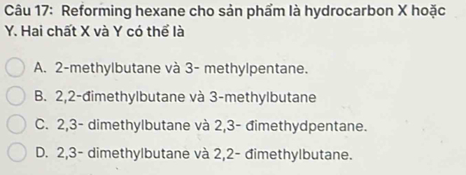 Reforming hexane cho sản phẩm là hydrocarbon X hoặc
Y. Hai chất X và Y có thể là
A. 2 -methylbutane và 3 - methylpentane.
B. 2, 2 -đimethylbutane và 3 -methylbutane
C. 2, 3 - dimethylbutane và 2, 3 - đimethydpentane.
D. 2, 3 - dimethylbutane và 2, 2 - đimethylbutane.