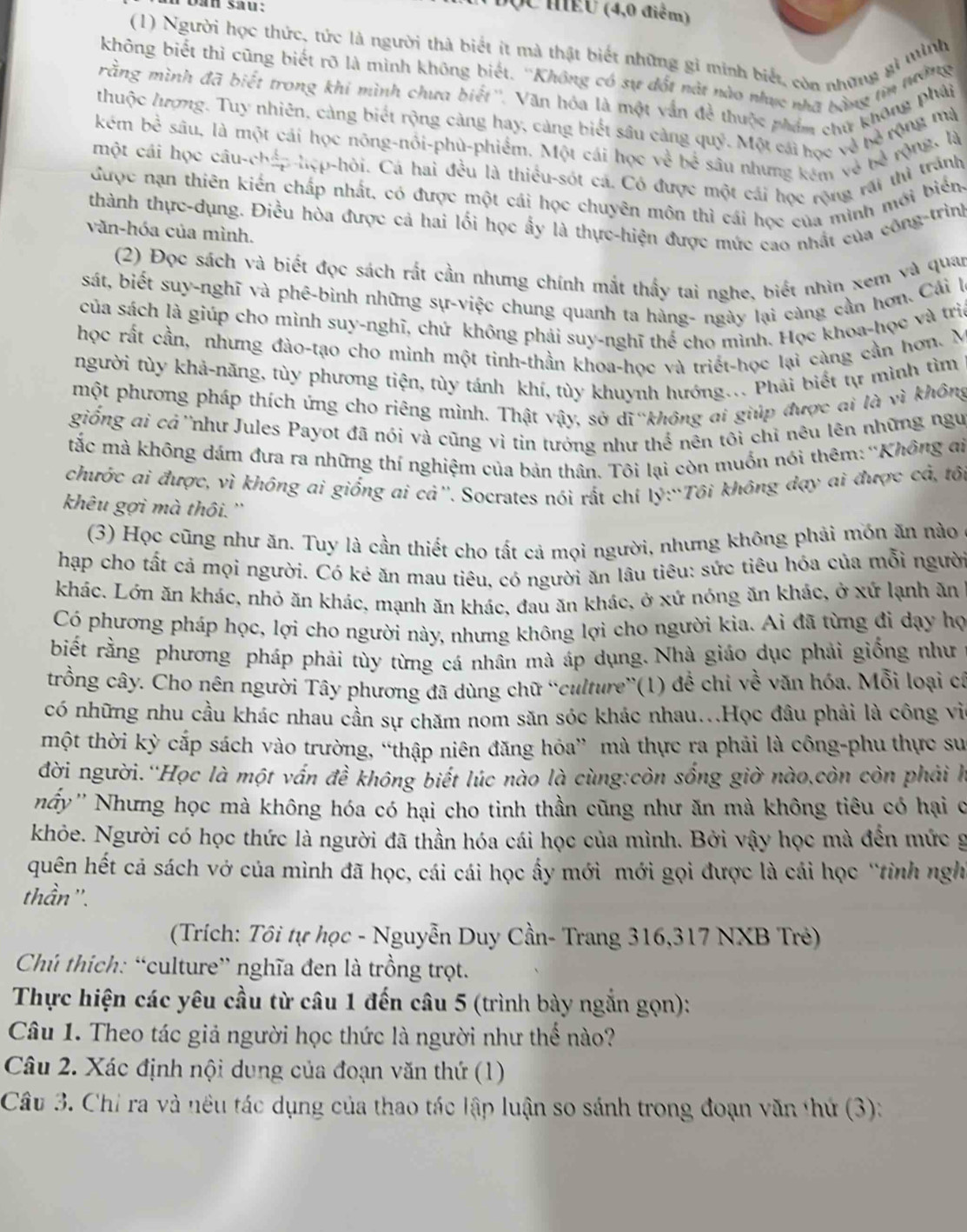 dan sau:
(C MEU (4,0 điểm)
(1) Người học thức, tức là người thà biết it mà thật biết những gi minh biết, còn những gi mình
không biết thì cũng biết rõ là mình không biết. ''Không có sự đốt nàt nào nhực nhà bông tin Mia
rằng mình đã biết trong khí mình chưa biết''. Văn hóa là một vấn đề thuộc phẩm chứ không pháp
thuộc lượng. Tuy nhiên, cảng biét rộng cảng hay, cảng biết sâu cảng quý. Một cái học và hề rộng mạ
kém bể sâu, là một cái học nông-nôi-phù-phiểm. Một cái học về bể sâu nhưng kêm về bề rộng, là
một cái học câu-cháp hẹp-hỏi. Cá hai đều là thiếu-sót cá. Có được một cái học rộng rái thì tráng
được nạn thiên kiến chấp nhất, có được một cái học chuyên môn thì cái học của minh mới biển
thành thực-dụng. Điều hòa được cả hai lối học ẩy là thực-hiện được mức cao nhất của công-trìn
văn-hóa của mình.
(2) Đọc sách và biết đọc sách rất cần nhưng chính mắt thấy tai nghe, biết nhìn xem và quan
sát, biết suy-nghĩ và phê-bình những sự-việc chung quanh ta hàng- ngày lại càng cần hơn. Cải 
của sách là giúp cho mình suy-nghĩ, chứ không phải suy-nghĩ thể cho mình. Học khoa-học và trì
học rất cần, nhưng đào-tạo cho minh một tinh-thần khoa-học và triết-học lại càng cần hơn. M
người tùy khả-năng, tùy phương tiện, tùy tánh khí, tùy khuynh hướng.. Phải biết tự mình tìm
một phương pháp thích ứng cho riêng mình. Thật vậy, sở dĩ không ai giúp được ai là vì không
giống ai cả''như Jules Payot đã nói và cũng vì tin tướng như thể nên tôi chỉ nêu lên những ngư
tắc mà không dám đưa ra những thí nghiệm của bản thân. Tôi lại còn muốn nói thêm:''Không đi
chước ai được, vì không ai giống ai cả''. Socrates nói rất chí lý:“Tôi không dạy ai được cả, tối
khêu gợi mà thôi. ''
(3) Học cũng như ăn. Tuy là cần thiết cho tất cả mọi người, nhưng không phải mồn ăn nào
hạp cho tất cả mọi người. Có kẻ ăn mau tiêu, có người ăn lâu tiêu: sức tiêu hóa của mỗi người
khác. Lớn ăn khác, nhỏ ăn khác, mạnh ăn khác, đau ăn khác, ở xứ nóng ăn khác, ở xứ lạnh ăn
Có phương pháp học, lợi cho người này, nhưng không lợi cho người kia. Ai đã từng đi dạy họ
biết rằng phương pháp phải tùy từng cá nhân mà áp dụng. Nhà giáo dục phải giống như
trồng cây. Cho nên người Tây phương đã dùng chữ “culture”(1) để chi về văn hóa. Mỗi loại cá
có những nhu cầu khác nhau cần sự chăm nom săn sóc khác nhau...Học đâu phải là công vì
một thời kỳ cắp sách vào trường, “thập niên đăng hỏa” mà thực ra phải là công-phu thực su
đời người.''Học là một vấn đề không biết lúc nào là cùng:còn sống giờ nào,còn còn phải hà
nấy'' Nhưng học mà không hóa có hại cho tinh thần cũng như ăn mà không tiêu có hại c
khỏe. Người có học thức là người đã thần hóa cái học của mình. Bởi vậy học mà đền mức g
quên hết cả sách vở của mình đã học, cái cái học ấy mới mới gọi được là cái học “tỉnh ngh
thần ''.
(Trích: Tôi tự học - Nguyễn Duy Cần- Trang 316,317 NXB Trẻ)
Chú thích: “culture” nghĩa đen là trồng trọt.
Thực hiện các yêu cầu từ câu 1 đến câu 5 (trình bày ngắn gọn):
Câu 1. Theo tác giả người học thức là người như thế nào?
Câu 2. Xác định nội dung của đoạn văn thứ (1)
Câu 3. Chỉ ra và nều tác dụng của thao tác lập luận so sánh trong đoạn văn thứ (3):