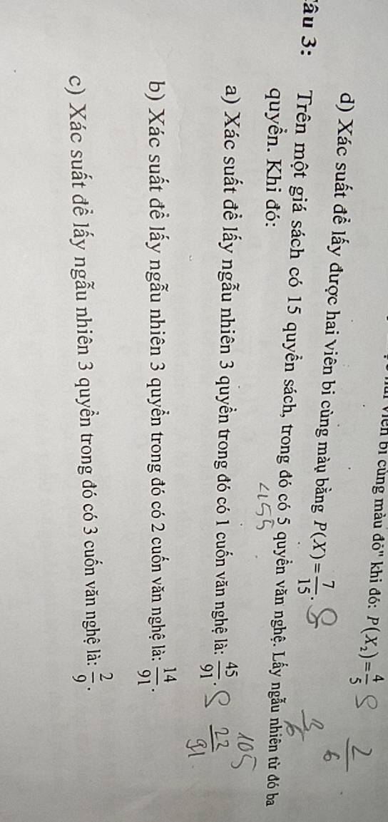 Viên bị cùng màu đỏ' khi đó: P(X_2)= 4/5 
d) Xác suất đề lấy được hai viên bi cùng màu bằng P(X)= 7/15 
Sầu 3: Trên một giá sách có 15 quyền sách, trong đó có 5 quyền văn nghệ. Lấy ngẫu nhiên từ đó ba 
quyền. Khi đó: 
a) Xác suất đề lấy ngẫu nhiên 3 quyền trong đó có 1 cuốn văn nghệ là:  45/91 
b) Xác suất đề lấy ngẫu nhiên 3 quyển trong đó có 2 cuốn văn nghệ là:  14/91 . 
c) Xác suất để lấy ngẫu nhiên 3 quyền trong đó có 3 cuốn văn nghệ là:  2/9 .