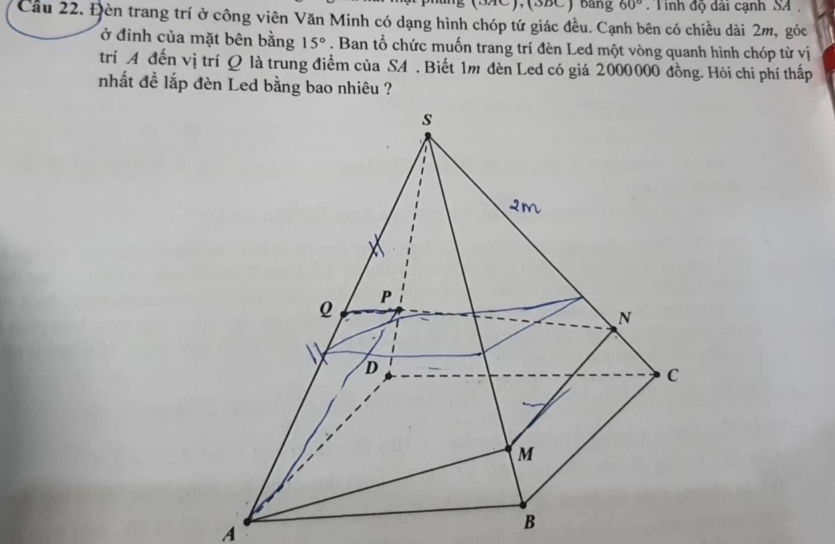 BAC), (BBC)Bảng 60° Tinh độ dài cạnh SA 
Cầu 22. Đèn trang trí ở công viên Văn Minh có dạng hình chóp tứ giác đều. Cạnh bên có chiều dài 2m, góc 
ở đỉnh của mặt bên bằng 15°. Ban tổ chức muốn trang trí đèn Led một vòng quanh hình chóp từ vị 
trí A đến vị trí Q là trung điểm của SA . Biết 1m đèn Led có giá 2000000 đồng. Hỏi chi phí thấp 
nhất để lắp đèn Led bằng bao nhiêu ? 
A 
B