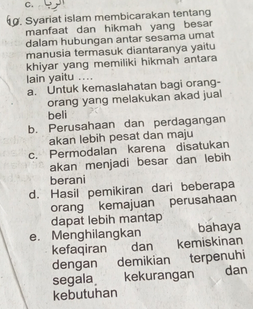 Syariat islam membicarakan tentang
manfaat dan hikmah yang besar
dalam hubungan antar sesama umat
manusia termasuk diantaranya yaitu
khiyar yang memiliki hikmah antara
lain yaitu ....
a. Untuk kemaslahatan bagi orang-
orang yang melakukan akad jual
beli
b. Perusahaan dan perdagangan
akan lebih pesat dan maju
c. Permodalan karena disatukan
akan menjadi besar dan lebih
berani
d. Hasil pemikiran dari beberapa
orang kemajuan perusahaan
dapat lebih mantap
e. Menghilangkan bahaya
kefaqiran dan kemiskinan
dengan demikian terpenuhi
segala kekurangan dan
kebutuhan