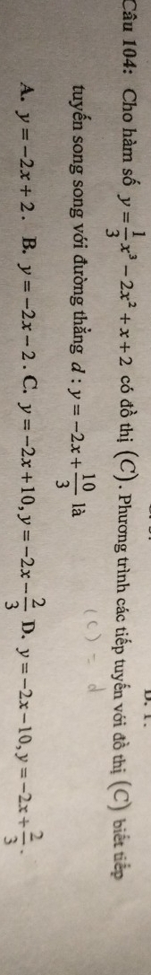 Cho hàm số y= 1/3 x^3-2x^2+x+2 có đồ thị (C). Phương trình các tiếp tuyến với đồ thị (C) biết tiếp
tuyến song song với đường thẳng d:y=-2x+ 10/3 1a
A. y=-2x+2. B. y=-2x-2. C. y=-2x+10, y=-2x- 2/3  D. y=-2x-10, y=-2x+ 2/3 .