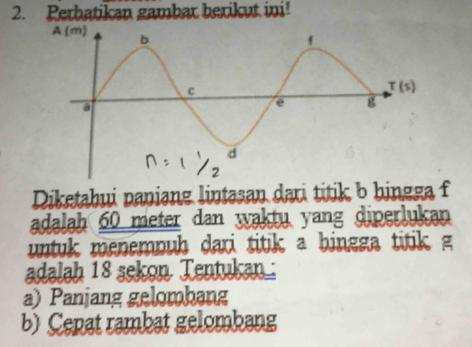 Perbatikan gambar berikut ini!
Diketabui paniang lintasan dari titik b hingga f
adalah 60 meter dan waktu yang diperlukan
untuk menemouh dari titik a bingga titik g
adalah 18 sekon Tentukan:
a) Panjang gelombang
b) Cepat rambat gelombang