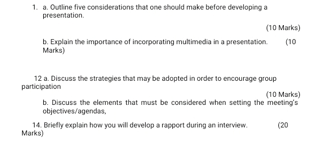 Outline five considerations that one should make before developing a 
presentation. 
(10 Marks) 
b. Explain the importance of incorporating multimedia in a presentation. . (10 
Marks) 
12 a. Discuss the strategies that may be adopted in order to encourage group 
participation (10 Marks) 
b. Discuss the elements that must be considered when setting the meeting's 
objectives/agendas, 
14. Briefly explain how you will develop a rapport during an interview. (20 
Marks)