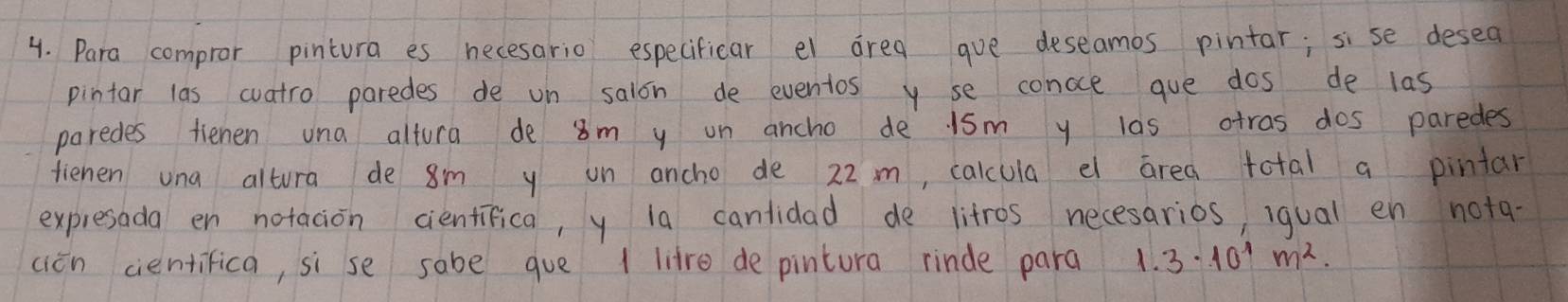 Para compror pintura es necesario especificar el area gue deseamos pintar; sise desea 
pintar las cuatro paredes de on salon de eventos y se concce gue dos de las 
paredes tiehen una altura de 8m y un ancho de 1sm y las atras dos paredes 
fienen una altura de 8m y on ancho de 22 m, calcula e area total a pintar 
expresada en notacion cientifica, y 1a cantidad de litros necesarios, iqual en nota- 
cién cientifica, si se sabe gue 1 litre de pintura rinde para 1.3· 10^1m^2.