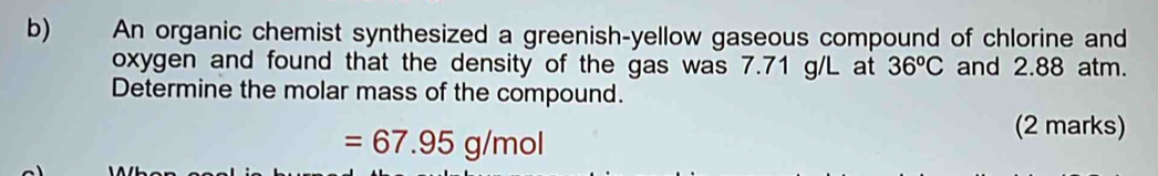 An organic chemist synthesized a greenish-yellow gaseous compound of chlorine and 
oxygen and found that the density of the gas was 7.71 g/L at 36^oC and 2.88 atm. 
Determine the molar mass of the compound.
=67.95g/mol
(2 marks)