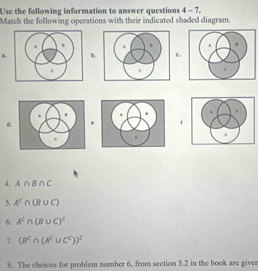 Use the following information to answer questions 4 - 7. 
Match the following operations with their indicated shaded diagram. 
a. 
b. 
c. 
d. 
e 
4. A∩ B∩ C
5. A^c∩ (B∪ C)
6. A^C∩ (B∪ C)^C
7. (B^C∩ (A^C∪ C^C))^C
8. The choices for problem number 6, from section 5.2 in the book are giver