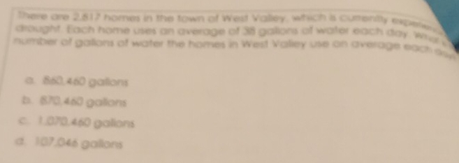 There are 2,617 nomes in the town of West Valley. which is currenty experen d
drought. Each home uses an average of 38 gallons of water each day, wrusi
number of galions of water the homes in West Valiey use on average each skys
a. 860.460 gations
b. 870.460 galions
c. 1.070.460 galions
d. 107,046 gallons