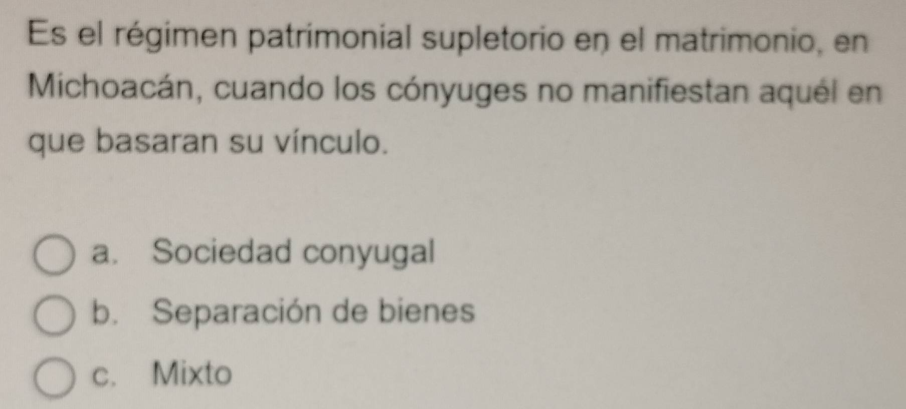 Es el régimen patrimonial supletorio en el matrimonio, en
Michoacán, cuando los cónyuges no manifiestan aquél en
que basaran su vínculo.
a. Sociedad conyugal
b. Separación de bienes
c. Mixto