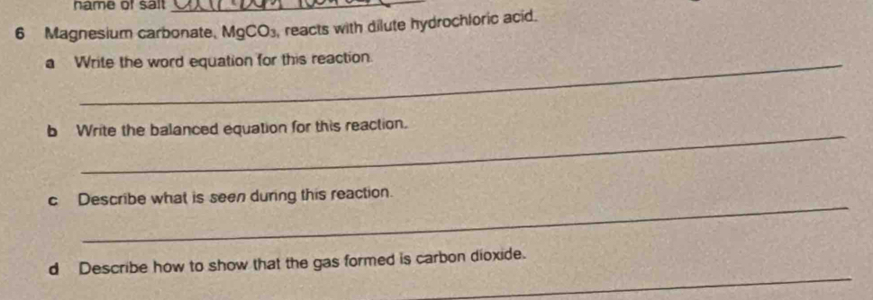 hame of salt 
6 Magnesium carbonate, MgCO₃, reacts with dilute hydrochloric acid. 
a Write the word equation for this reaction. 
_ 
b Write the balanced equation for this reaction. 
_ 
c Describe what is seen during this reaction. 
_ 
d Describe how to show that the gas formed is carbon dioxide.