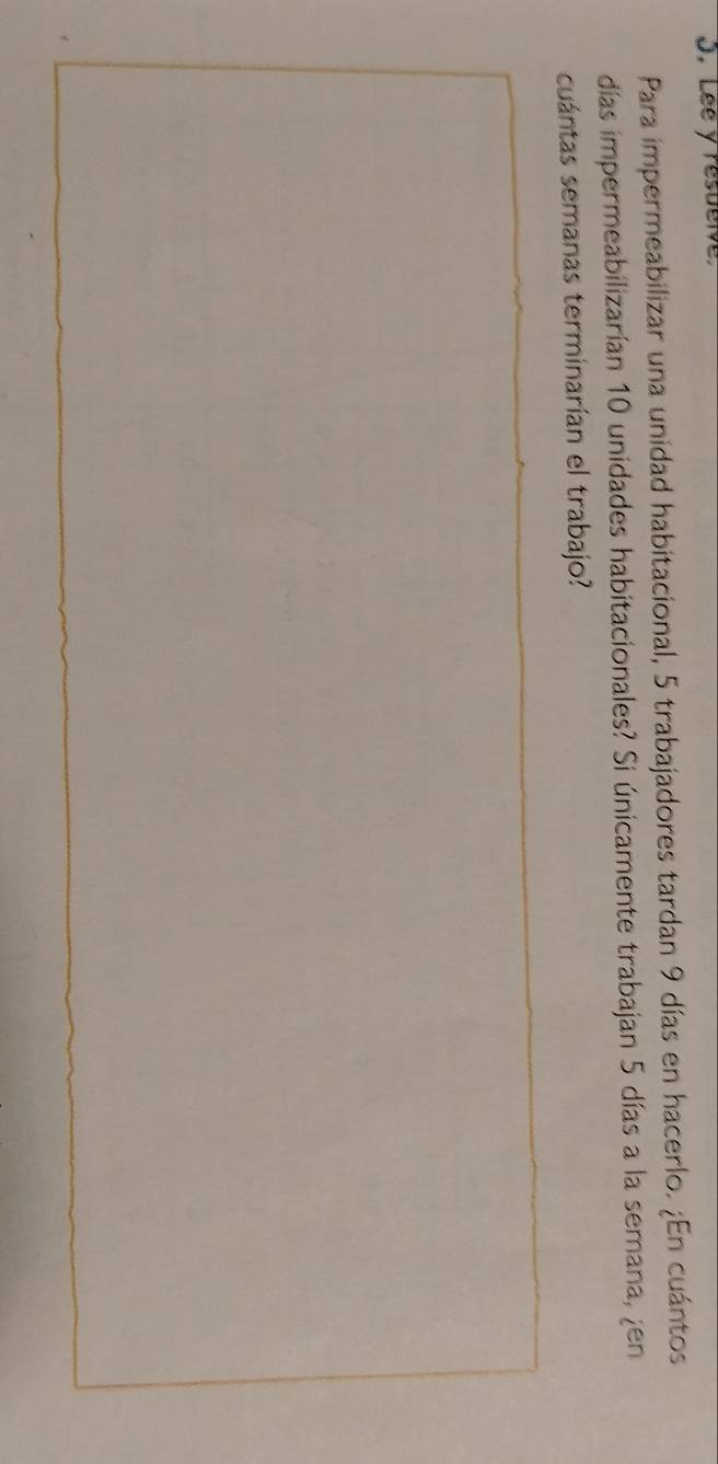 Lee y resuelve 
Para impermeabilizar una unidad habitacional, 5 trabajadores tardan 9 días en hacerlo. ¿En cuántos 
días impermeabilizarían 10 unidades habitacionales? Si únicamente trabajan 5 días a la semana, ¿en 
cuántas semanas terminarían el trabajo?