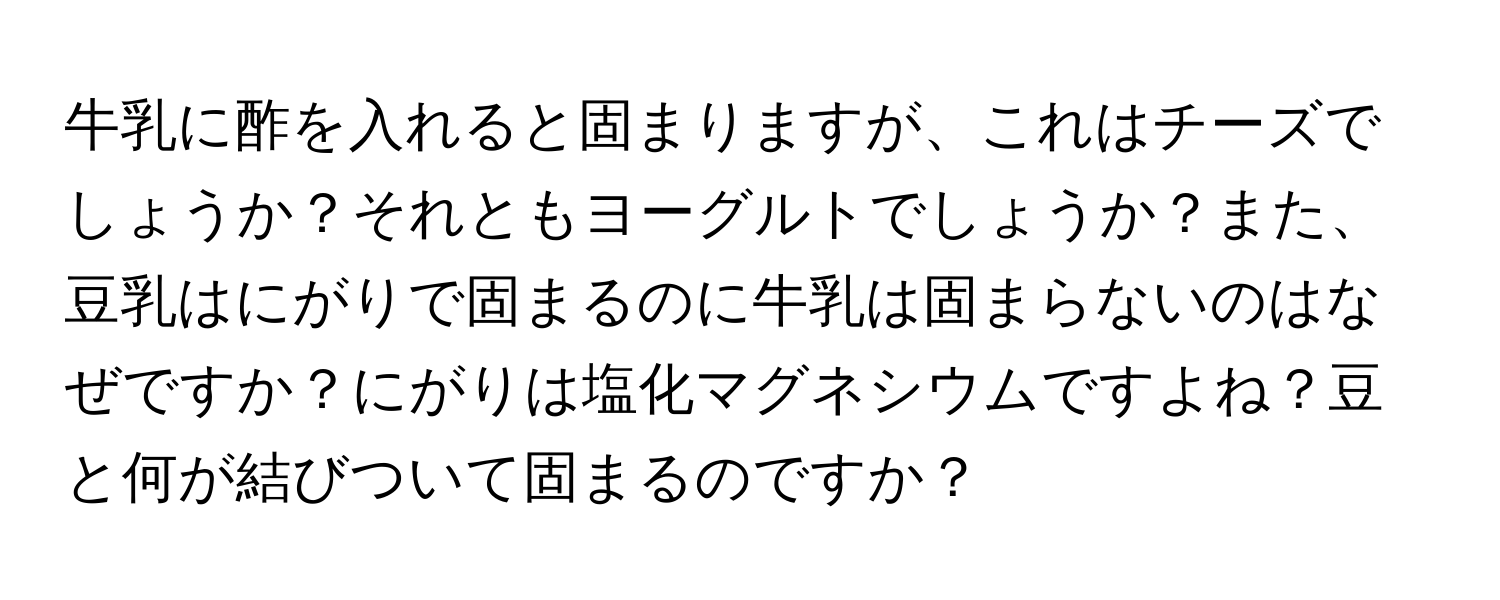 牛乳に酢を入れると固まりますが、これはチーズでしょうか？それともヨーグルトでしょうか？また、豆乳はにがりで固まるのに牛乳は固まらないのはなぜですか？にがりは塩化マグネシウムですよね？豆と何が結びついて固まるのですか？