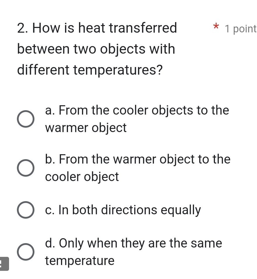 How is heat transferred 1 point
between two objects with
different temperatures?
a. From the cooler objects to the
warmer object
b. From the warmer object to the
cooler object
c. In both directions equally
d. Only when they are the same
temperature