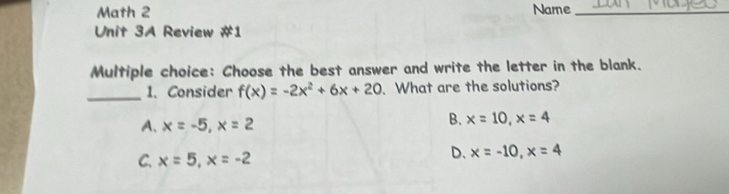 Math 2 Name_
Unit 3A Review #1
Multiple choice: Choose the best answer and write the letter in the blank.
_1、 Consider f(x)=-2x^2+6x+20 、 What are the solutions?
A、 x=-5, x=2
B. x=10, x=4
C. x=5, x=-2
D、 x=-10, x=4