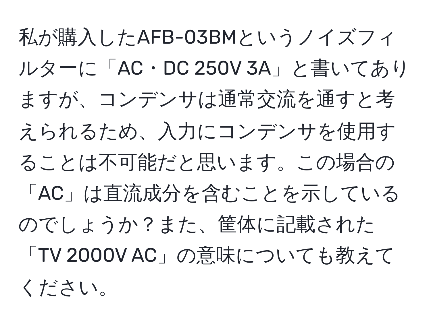 私が購入したAFB-03BMというノイズフィルターに「AC・DC 250V 3A」と書いてありますが、コンデンサは通常交流を通すと考えられるため、入力にコンデンサを使用することは不可能だと思います。この場合の「AC」は直流成分を含むことを示しているのでしょうか？また、筐体に記載された「TV 2000V AC」の意味についても教えてください。