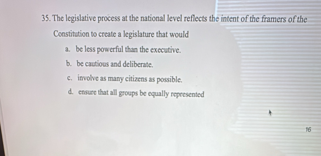 The legislative process at the national level reflects the intent of the framers of the
Constitution to create a legislature that would
a. be less powerful than the executive.
b. be cautious and deliberate.
c. involve as many citizens as possible.
d. ensure that all groups be equally represented
16