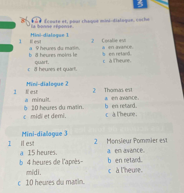 so· Écoute et, pour chaque mini-dialogue, coche
la bonne réponse.
Mini-dialogue 1
1 Il est 2 Coralie est
a 9 heures du matin. a en avance.
b 8 heures moins le b en retard.
quart. c à l'heure.
c 8 heures et quart.
Mini-dialogue 2
1 Il est 2 Thomas est
a minuit. a en avance.
b 10 heures du matin. b en retard.
c midi et demi. c à l'heure.
Mini-dialogue 3
1 Il est 2 Monsieur Pommier est
a 15 heures. a en avance.
b 4 heures de l'après- b en retard.
midi. c à l'heure.
c 10 heures du matin.