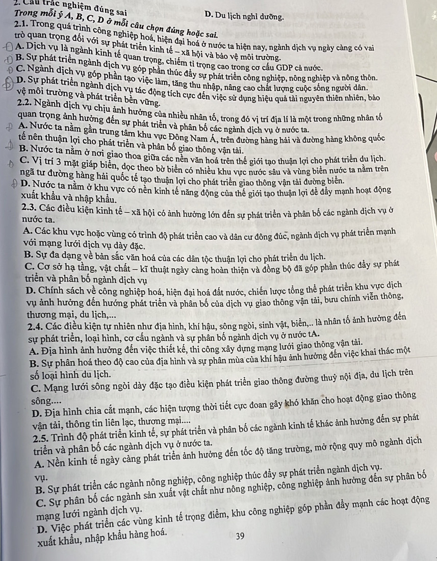 Cầu trắc nghiệm đúng sai D. Du lịch nghi dưỡng.
Trong mỗi ý A, B, C, D ở mỗi câu chọn đúng hoặc sai.
2.1. Trong quá trình công nghiệp hoá, hiện đại hoá ở nước ta hiện nay, ngành dịch vụ ngày càng có vai
trò quan trọng đối với sự phát triển kinh tế - xã hội và bảo vệ môi trường.
A. Dịch vụ là ngành kinh tế quan trọng, chiếm tỉ trọng cao trong cơ cấu GDP cả nước.
B. Sự phát triển ngành dịch vụ góp phần thúc đầy sự phát triển công nghiệp, nông nghiệp và nông thôn
C. Ngành dịch vụ góp phần tạo việc làm, tăng thu nhập, nâng cao chất lượng cuộc sống người dân.
D. Sự phát triển ngành dịch vụ tác động tích cực đến việc sử dụng hiệu quả tài nguyên thiên nhiên, bảo
vệ môi trường và phát triển bền vững.
2.2. Ngành dịch vụ chịu ảnh hưởng của nhiều nhân tố, trong đó vị trí địa lí là một trong những nhân tố
quan trọng ảnh hưởng đến sự phát triển và phân bố các ngành dịch vụ ở nước ta.
A. Nước ta nằm gần trung tâm khu vực Đông Nam Á, trên đường hàng hải và đường hàng không quốc
tế nên thuận lợi cho phát triển và phân bố giao thông vận tải.
B. Nước ta nằm ở nơi giao thoa giữa các nền văn hoá trên thế giới tạo thuận lợi cho phát triển du lịch.
C. Vị trí 3 mặt giáp biển, dọc theo bờ biển có nhiều khu vực nước sâu và vùng biển nước ta nằm trên
ngã tư đường hàng hải quốc tế tạo thuận lợi cho phát triển giao thông vận tải đường biển,
D. Nước ta nằm ở khu vực có nền kinh tế năng động của thế giới tạo thuận lợi để đẩy mạnh hoạt động
xuất khẩu và nhập khẩu.
2.3. Các điều kiện kinh tế - xã hội có ảnh hưởng lớn đến sự phát triển và phân bố các ngành dịch vụ ở
nước ta.
A. Các khu vực hoặc vùng có trình độ phát triển cao và dân cư đông đúc, ngành dịch vụ phát triển mạnh
với mạng lưới dịch vụ dày đặc.
B. Sự đa dạng về bản sắc văn hoá của các dân tộc thuận lợi cho phát triển du lịch.
C. Cơ sở hạ tầng, vật chất - kĩ thuật ngày càng hoàn thiện và đồng bộ đã góp phần thúc đầy sự phát
triển và phân bố ngành dịch vụ
D. Chính sách về công nghiệp hoá, hiện đại hoá đất nước, chiến lược tổng thể phát triển khu vực dịch
vụ ảnh hưởng đến hướng phát triển và phân bố của dịch vụ giao thông vận tải, bưu chính viễn thông,
thương mại, du lịch,...
2.4. Các điều kiện tự nhiên như địa hình, khí hậu, sông ngòi, sinh vật, biển,.. là nhân tố ảnh hưởng đến
sự phát triển, loại hình, cơ cấu ngành và sự phân bố ngành dịch vụ ở nước tA.
A. Địa hình ảnh hưởng đến việc thiết kế, thi công xây dựng mạng lưới giao thông vận tải.
B. Sự phân hoá theo độ cao của địa hình và sự phân mùa của khí hậu ảnh hưởng đến việc khai thác một
số loại hình du lịch.
C. Mạng lưới sông ngòi dày đặc tạo điều kiện phát triển giao thông đường thuỷ nội địa, du lịch trên
sông....
D. Địa hình chia cất mạnh, các hiện tượng thời tiết cực đoan gây khó khăn cho hoạt động giao thông
vận tài, thông tin liên lạc, thương mại....
2.5. Trình độ phát triển kinh tế, sự phát triển và phân bố các ngành kinh tế khác ảnh hưởng đến sự phát
triển và phân bố các ngành dịch vụ ở nước ta.
A. Nền kinh tế ngày càng phát triển ảnh hưởng đến tốc độ tăng trường, mở rộng quy mô ngành dịch
B. Sự phát triển các ngành nông nghiệp, công nghiệp thúc đầy sự phát triển ngành dịch vụ.
vụ.
C. Sự phân bố các ngành sản xuất vật chất như nông nghiệp, công nghiệp ảnh hưởng đến sự phân bố
mạng lưới ngành dịch vụ.
D. Việc phát triển các vùng kinh tế trọng điểm, khu công nghiệp góp phần đầy mạnh các hoạt động
xuất khẩu, nhập khẩu hàng hoá.
39