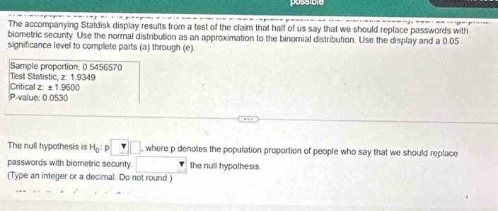 possible 
The accompanying Statdisk display results from a test of the claim that half of us say that we should replace passwords with 
biometric security. Use the normal distribution as an approximation to the binomial distribution. Use the display and a 0.05
significance level to complete parts (a) through (e). 
Sample proportion: 0.5456570
Test Statistic z:1.9349
Critical z: ± 1.9600
P -value: 0.0530
The null hypothesis is H_0:p□ , where p denotes the population proportion of people who say that we should replace 
passwords with biometric security | the null hypothesis. 
(Type an integer or a decimal. Do not round.)