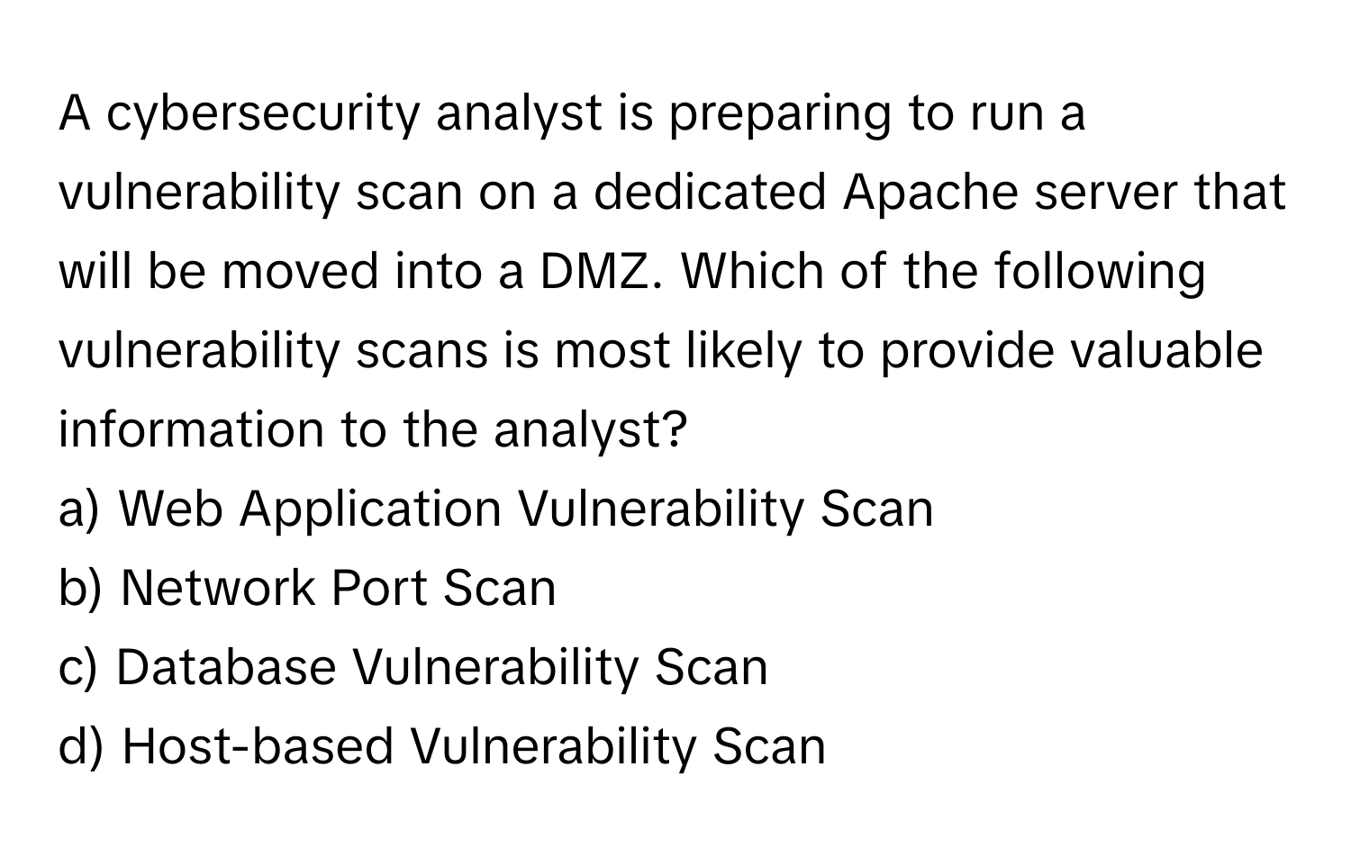 A cybersecurity analyst is preparing to run a vulnerability scan on a dedicated Apache server that will be moved into a DMZ. Which of the following vulnerability scans is most likely to provide valuable information to the analyst?

a) Web Application Vulnerability Scan
b) Network Port Scan
c) Database Vulnerability Scan
d) Host-based Vulnerability Scan