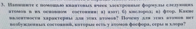 Напишнте с помошьо квантовых ячеек электронные формулы слелуюоших 
атомов в их основном состоянни: а) азот; б) кислород; в) фтор. Какие 
валентностη характериы для этηх атомов? Почему для этηх атомов нет 
возбужленных состояинй, которые ееть у аτомов фоефора, серыи хлора?